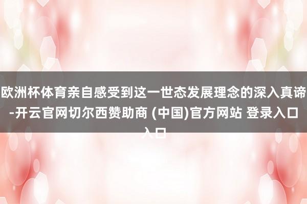欧洲杯体育亲自感受到这一世态发展理念的深入真谛-开云官网切尔西赞助商 (中国)官方网站 登录入口