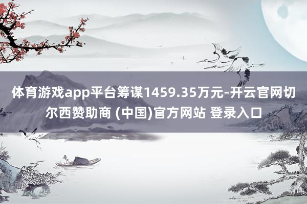 体育游戏app平台筹谋1459.35万元-开云官网切尔西赞助商 (中国)官方网站 登录入口