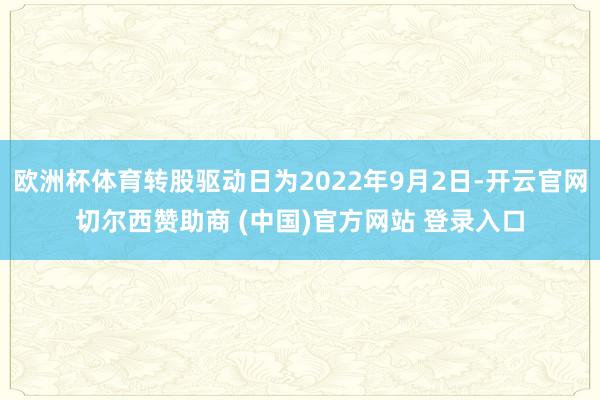 欧洲杯体育转股驱动日为2022年9月2日-开云官网切尔西赞助商 (中国)官方网站 登录入口