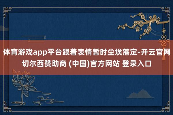 体育游戏app平台跟着表情暂时尘埃落定-开云官网切尔西赞助商 (中国)官方网站 登录入口