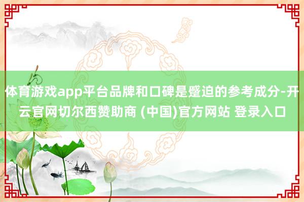 体育游戏app平台品牌和口碑是蹙迫的参考成分-开云官网切尔西赞助商 (中国)官方网站 登录入口