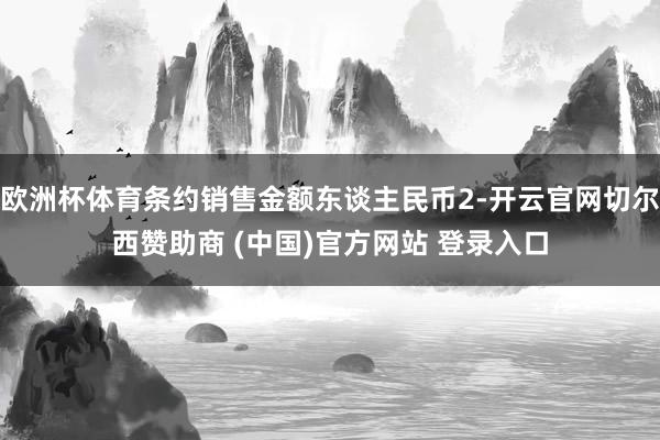 欧洲杯体育条约销售金额东谈主民币2-开云官网切尔西赞助商 (中国)官方网站 登录入口
