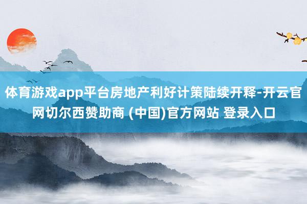 体育游戏app平台房地产利好计策陆续开释-开云官网切尔西赞助商 (中国)官方网站 登录入口