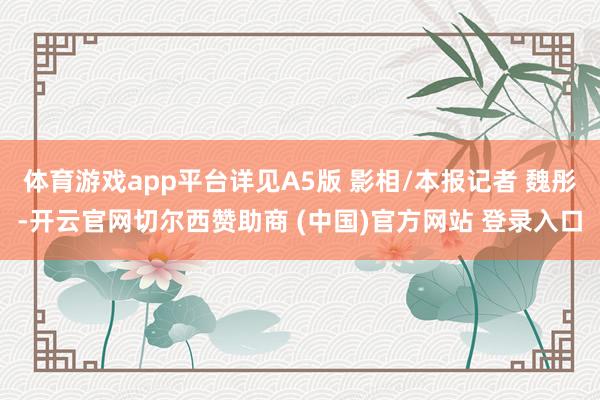 体育游戏app平台详见A5版 影相/本报记者 魏彤-开云官网切尔西赞助商 (中国)官方网站 登录入口