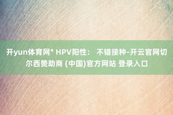 开yun体育网* HPV阳性： 不错接种-开云官网切尔西赞助商 (中国)官方网站 登录入口