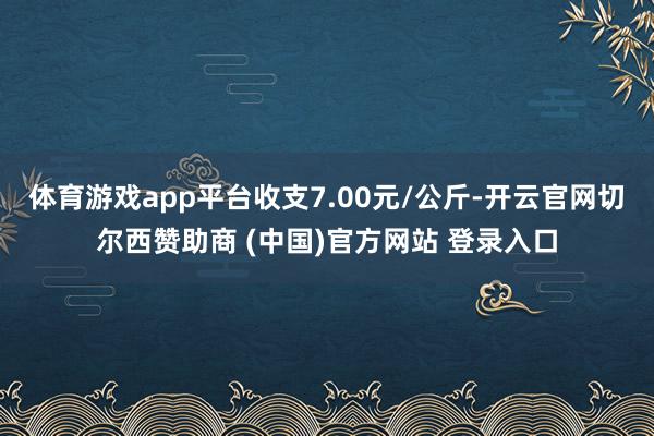 体育游戏app平台收支7.00元/公斤-开云官网切尔西赞助商 (中国)官方网站 登录入口