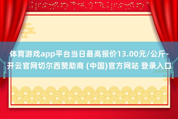 体育游戏app平台当日最高报价13.00元/公斤-开云官网切尔西赞助商 (中国)官方网站 登录入口