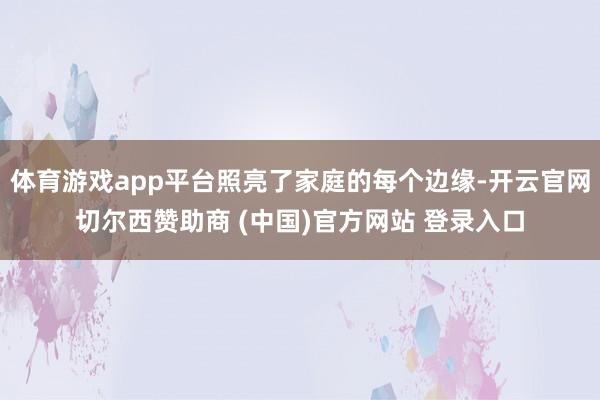 体育游戏app平台照亮了家庭的每个边缘-开云官网切尔西赞助商 (中国)官方网站 登录入口