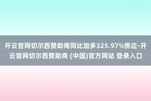 开云官网切尔西赞助商同比加多325.97%傍边-开云官网切尔西赞助商 (中国)官方网站 登录入口