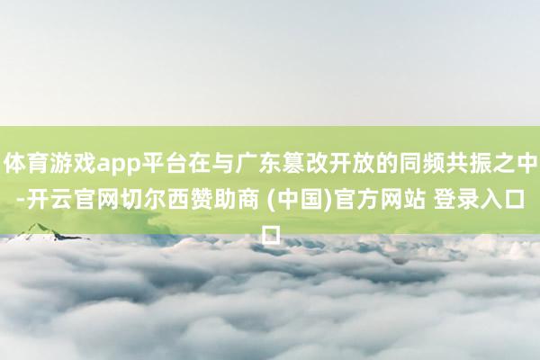 体育游戏app平台在与广东篡改开放的同频共振之中-开云官网切尔西赞助商 (中国)官方网站 登录入口