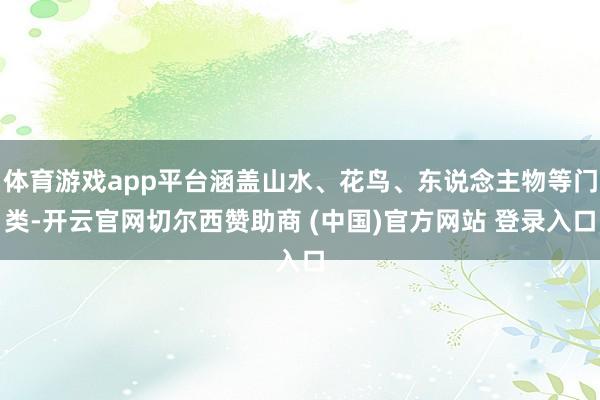 体育游戏app平台涵盖山水、花鸟、东说念主物等门类-开云官网切尔西赞助商 (中国)官方网站 登录入口