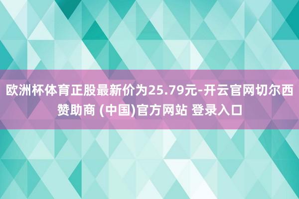 欧洲杯体育正股最新价为25.79元-开云官网切尔西赞助商 (中国)官方网站 登录入口