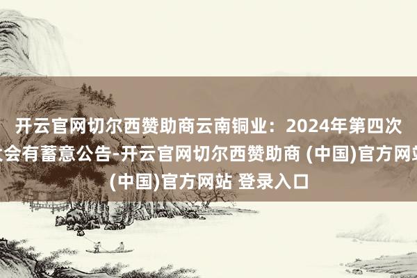 开云官网切尔西赞助商云南铜业：2024年第四次临时鼓励大会有蓄意公告-开云官网切尔西赞助商 (中国)官方网站 登录入口
