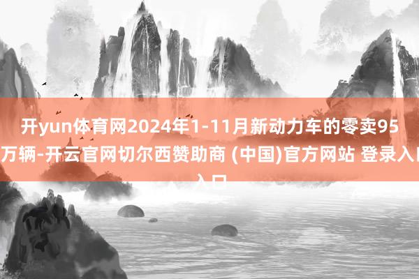 开yun体育网2024年1-11月新动力车的零卖959万辆-开云官网切尔西赞助商 (中国)官方网站 登录入口