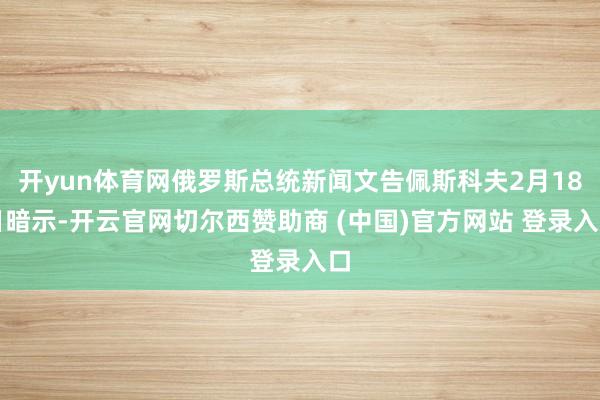 开yun体育网俄罗斯总统新闻文告佩斯科夫2月18日暗示-开云官网切尔西赞助商 (中国)官方网站 登录入口
