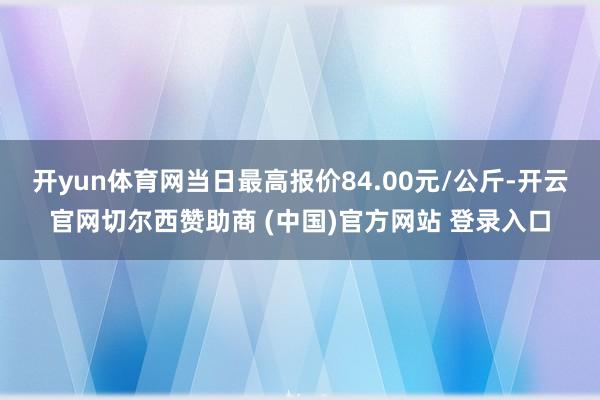 开yun体育网当日最高报价84.00元/公斤-开云官网切尔西赞助商 (中国)官方网站 登录入口