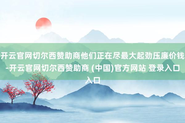 开云官网切尔西赞助商他们正在尽最大起劲压廉价钱-开云官网切尔西赞助商 (中国)官方网站 登录入口