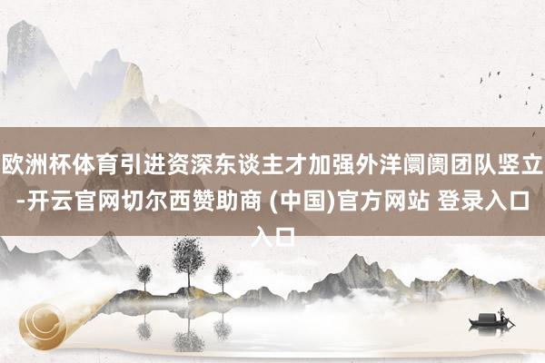 欧洲杯体育引进资深东谈主才加强外洋阛阓团队竖立-开云官网切尔西赞助商 (中国)官方网站 登录入口