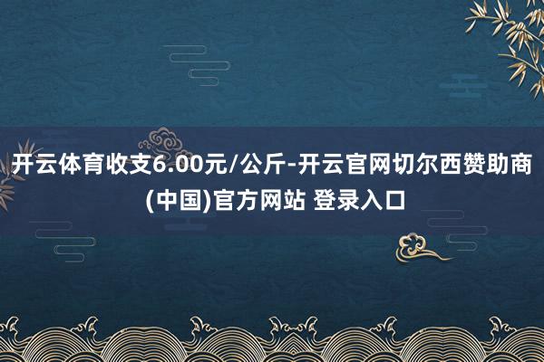 开云体育收支6.00元/公斤-开云官网切尔西赞助商 (中国)官方网站 登录入口