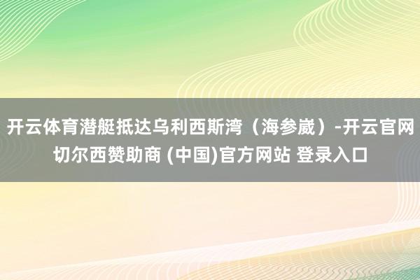 开云体育潜艇抵达乌利西斯湾(海参崴)-开云官网切尔西赞助商 (中国)官方网站 登录入口