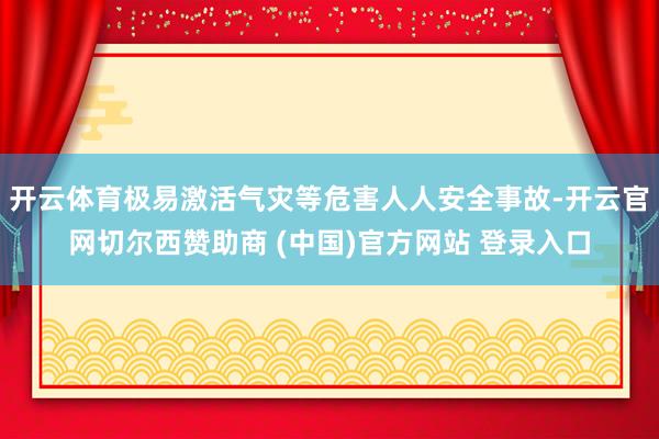 开云体育极易激活气灾等危害人人安全事故-开云官网切尔西赞助商 (中国)官方网站 登录入口