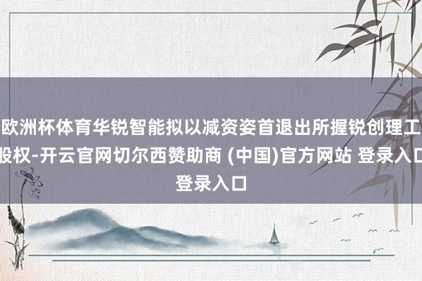 欧洲杯体育华锐智能拟以减资姿首退出所握锐创理工股权-开云官网切尔西赞助商 (中国)官方网站 登录入口