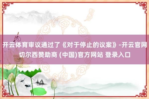 开云体育审议通过了《对于停止的议案》-开云官网切尔西赞助商 (中国)官方网站 登录入口