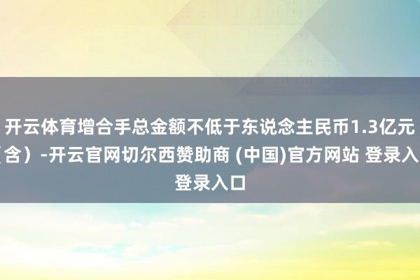 开云体育增合手总金额不低于东说念主民币1.3亿元（含）-开云官网切尔西赞助商 (中国)官方网站 登录入口