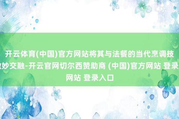 开云体育(中国)官方网站将其与法餐的当代烹调技法微妙交融-开云官网切尔西赞助商 (中国)官方网站 登录入口