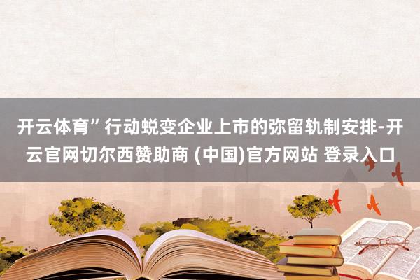 开云体育”　　行动蜕变企业上市的弥留轨制安排-开云官网切尔西赞助商 (中国)官方网站 登录入口