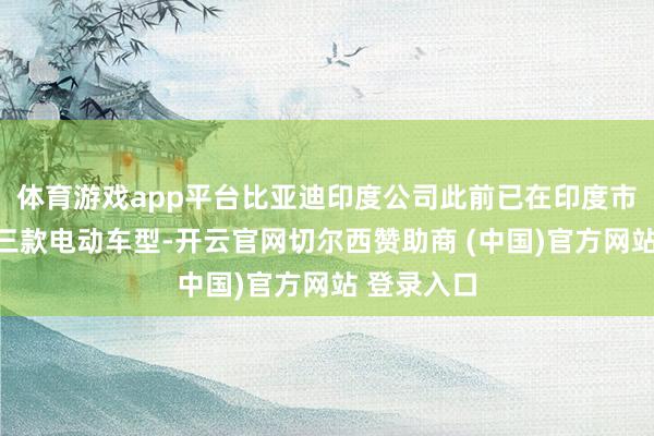 体育游戏app平台比亚迪印度公司此前已在印度市集推出了三款电动车型-开云官网切尔西赞助商 (中国)官方网站 登录入口