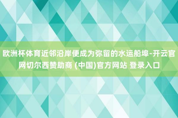 欧洲杯体育近邻沿岸便成为弥留的水运船埠-开云官网切尔西赞助商 (中国)官方网站 登录入口