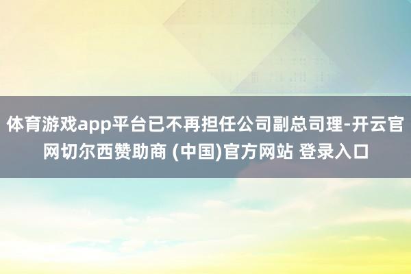 体育游戏app平台已不再担任公司副总司理-开云官网切尔西赞助商 (中国)官方网站 登录入口