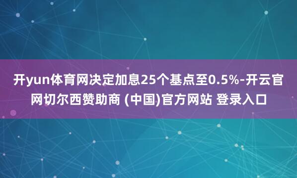 开yun体育网决定加息25个基点至0.5%-开云官网切尔西赞助商 (中国)官方网站 登录入口
