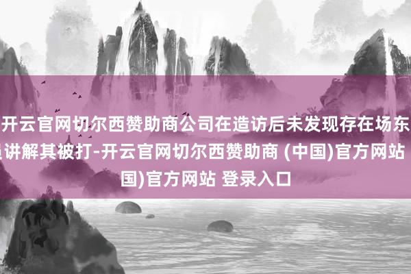 开云官网切尔西赞助商公司在造访后未发现存在场东说念主员讲解其被打-开云官网切尔西赞助商 (中国)官方网站 登录入口