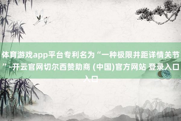 体育游戏app平台专利名为“一种极限井距详情关节”-开云官网切尔西赞助商 (中国)官方网站 登录入口