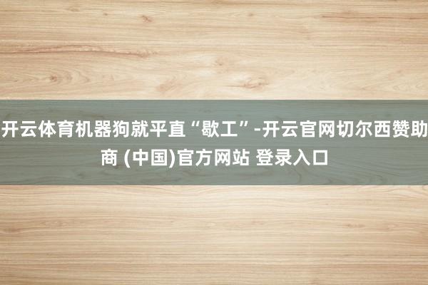 开云体育机器狗就平直“歇工”-开云官网切尔西赞助商 (中国)官方网站 登录入口