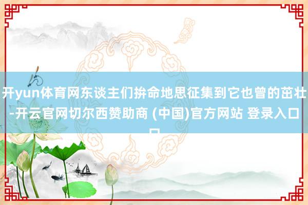开yun体育网东谈主们拚命地思征集到它也曾的茁壮-开云官网切尔西赞助商 (中国)官方网站 登录入口