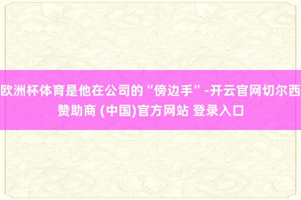 欧洲杯体育是他在公司的“傍边手”-开云官网切尔西赞助商 (中国)官方网站 登录入口
