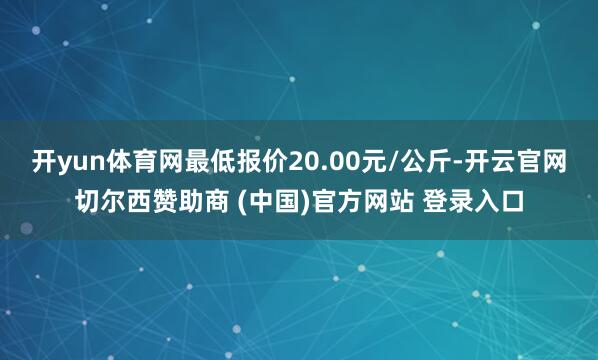 开yun体育网最低报价20.00元/公斤-开云官网切尔西赞助商 (中国)官方网站 登录入口