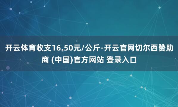开云体育收支16.50元/公斤-开云官网切尔西赞助商 (中国)官方网站 登录入口