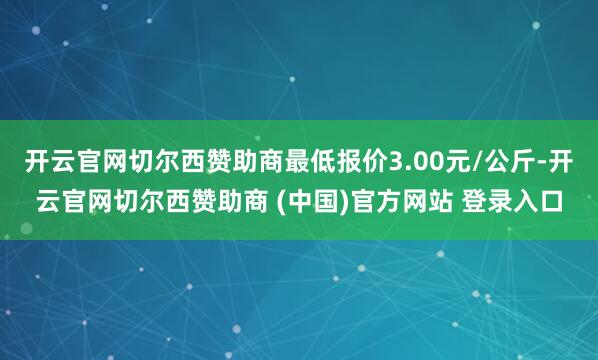 开云官网切尔西赞助商最低报价3.00元/公斤-开云官网切尔西赞助商 (中国)官方网站 登录入口