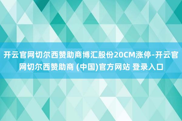 开云官网切尔西赞助商博汇股份20CM涨停-开云官网切尔西赞助商 (中国)官方网站 登录入口