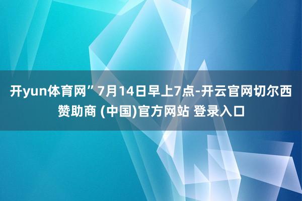 开yun体育网”7月14日早上7点-开云官网切尔西赞助商 (中国)官方网站 登录入口