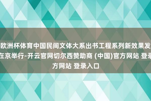 欧洲杯体育中国民间文体大系出书工程系列新效果发布会在京举行-开云官网切尔西赞助商 (中国)官方网站 登录入口