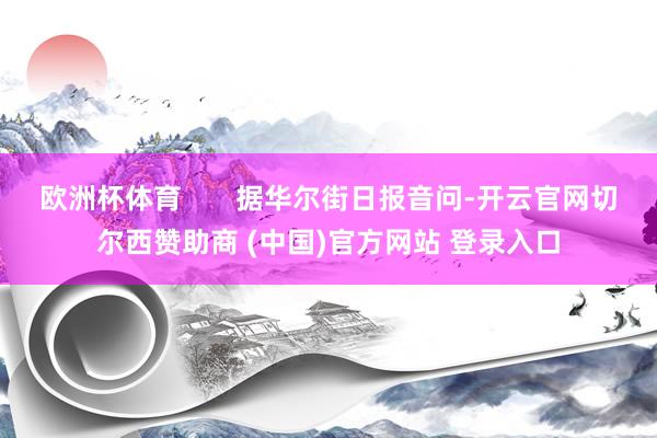 欧洲杯体育 据华尔街日报音问-开云官网切尔西赞助商 (中国)官方网站 登录入口