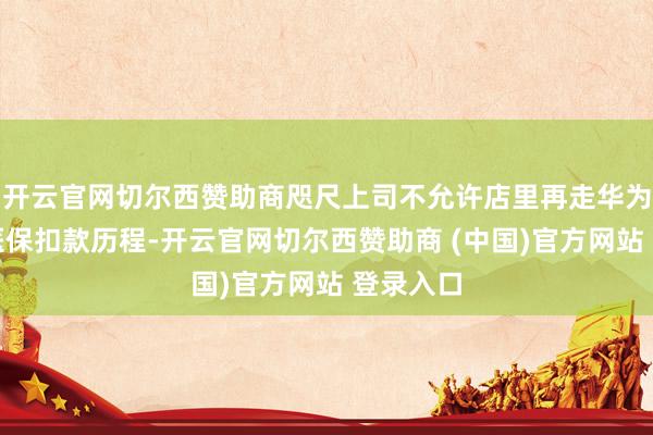 开云官网切尔西赞助商咫尺上司不允许店里再走华为腕表的医保扣款历程-开云官网切尔西赞助商 (中国)官方网站 登录入口