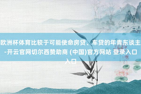 欧洲杯体育比较于可能使命房贷、车贷的年青东谈主-开云官网切尔西赞助商 (中国)官方网站 登录入口