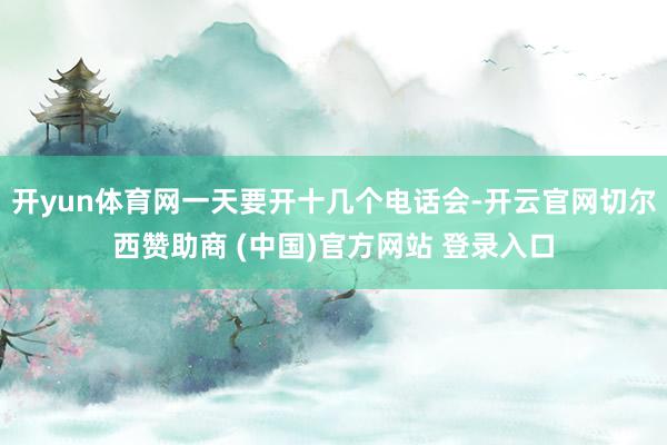 开yun体育网一天要开十几个电话会-开云官网切尔西赞助商 (中国)官方网站 登录入口