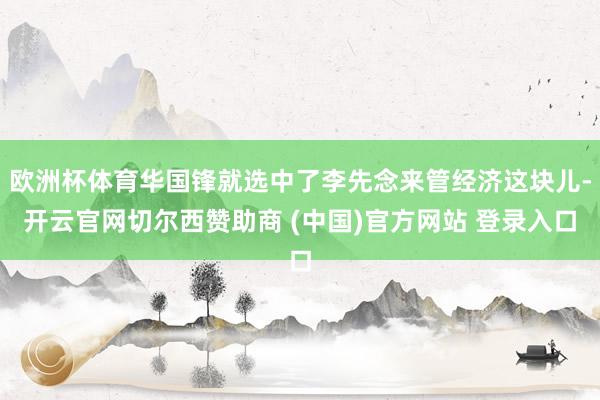 欧洲杯体育华国锋就选中了李先念来管经济这块儿-开云官网切尔西赞助商 (中国)官方网站 登录入口